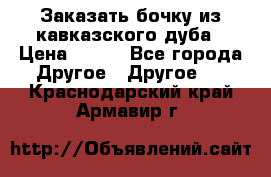 Заказать бочку из кавказского дуба › Цена ­ 100 - Все города Другое » Другое   . Краснодарский край,Армавир г.